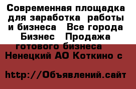 Современная площадка для заработка, работы и бизнеса - Все города Бизнес » Продажа готового бизнеса   . Ненецкий АО,Коткино с.